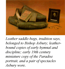 Leather saddle-bags, tradition says, belonged to Bishop Asbury; leather-bound copies of early hymnal and discipline; early 19th century miniature copy of the Paradise portrait, and a pair of spectacles Asbury wore.